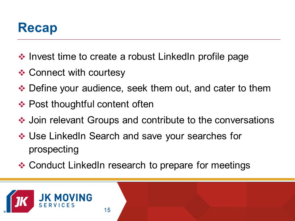 15 Recap  Invest time to create a robust LinkedIn profile page  Connect with courtesy  Define your audience, seek them out, and cater to them  Post thoughtful content often  Join relevant Groups and contribute to the conversations  Use LinkedIn Search and save your searches for prospecting  Conduct LinkedIn research to prepare for meetings