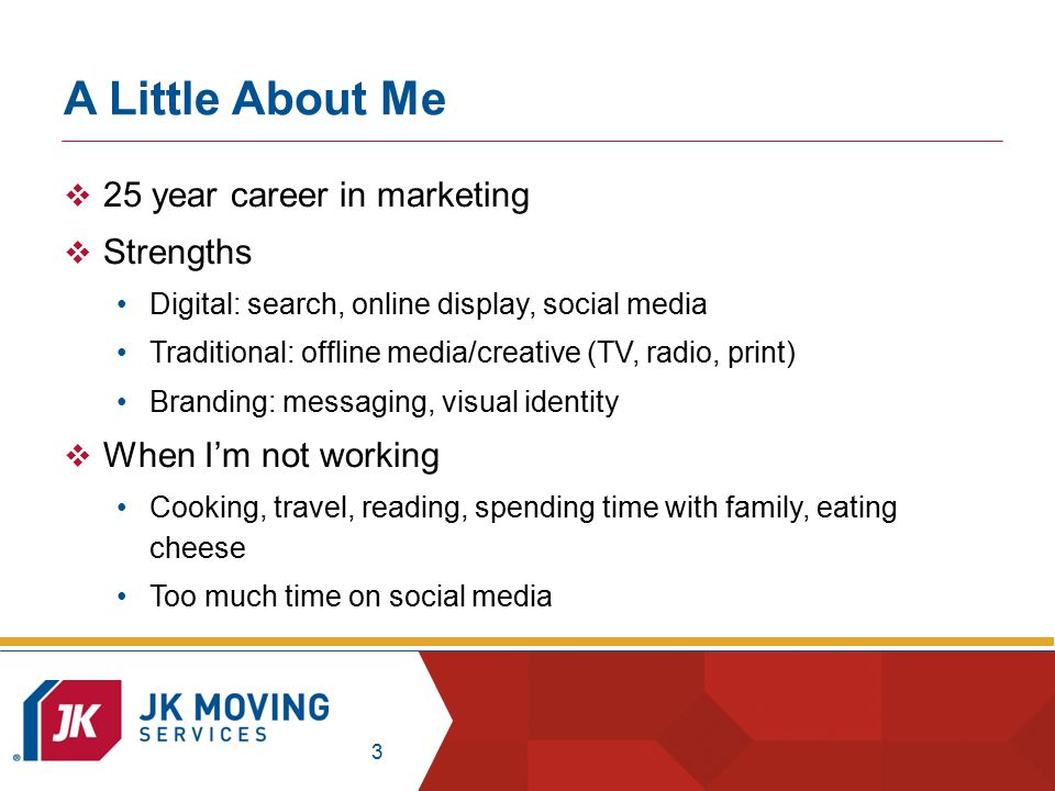 3 A Little About Me  25 year career in marketing  Strengths Digital: search, online display, social media Traditional: offline media/creative (TV, radio, print) Branding: messaging, visual identity  When I’m not working Cooking, travel, reading, spending time with family, eating cheese Too much time on social media