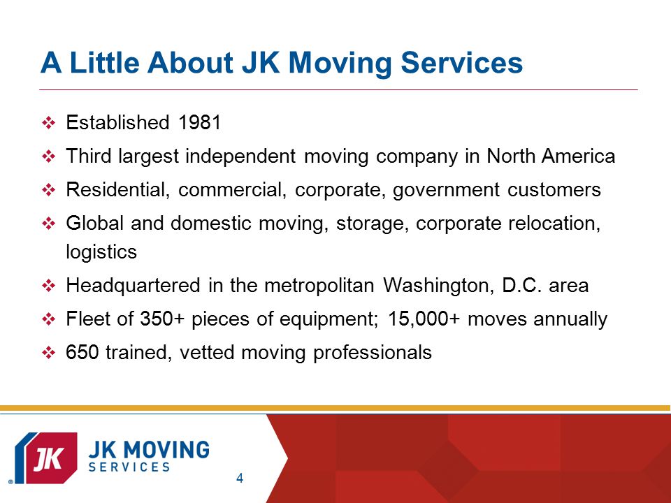 4 A Little About JK Moving Services  Established 1981  Third largest independent moving company in North America  Residential, commercial, corporate, government customers  Global and domestic moving, storage, corporate relocation, logistics  Headquartered in the metropolitan Washington, D.C.