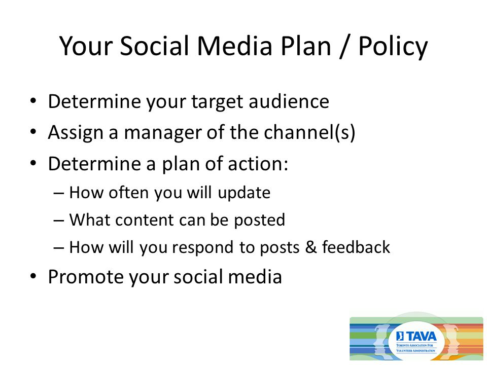 Your Social Media Plan / Policy Determine your target audience Assign a manager of the channel(s) Determine a plan of action: – How often you will update – What content can be posted – How will you respond to posts & feedback Promote your social media