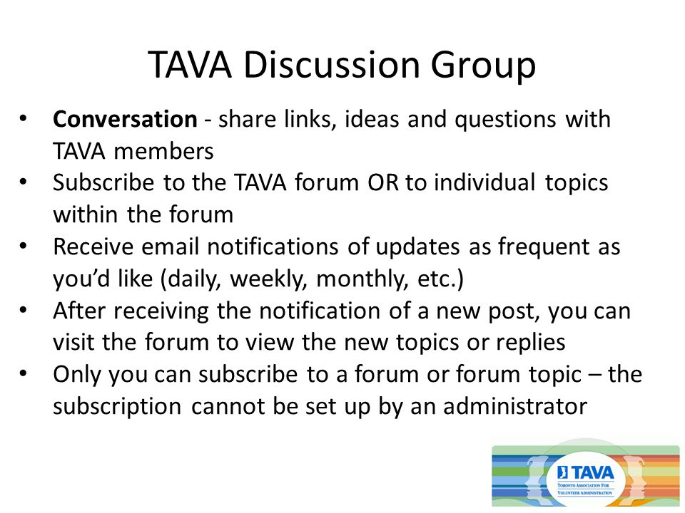 TAVA Discussion Group Conversation - share links, ideas and questions with TAVA members Subscribe to the TAVA forum OR to individual topics within the forum Receive  notifications of updates as frequent as you’d like (daily, weekly, monthly, etc.) After receiving the notification of a new post, you can visit the forum to view the new topics or replies Only you can subscribe to a forum or forum topic – the subscription cannot be set up by an administrator