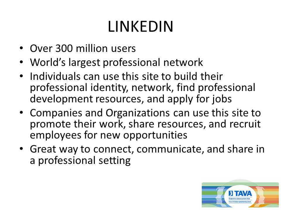 LINKEDIN Over 300 million users World’s largest professional network Individuals can use this site to build their professional identity, network, find professional development resources, and apply for jobs Companies and Organizations can use this site to promote their work, share resources, and recruit employees for new opportunities Great way to connect, communicate, and share in a professional setting