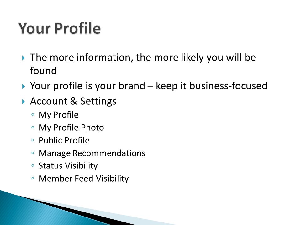  The more information, the more likely you will be found  Your profile is your brand – keep it business-focused  Account & Settings ◦ My Profile ◦ My Profile Photo ◦ Public Profile ◦ Manage Recommendations ◦ Status Visibility ◦ Member Feed Visibility