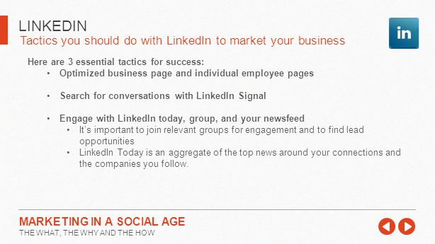 Tactics you should do with LinkedIn to market your business LINKEDIN MARKETING IN A SOCIAL AGE THE WHAT, THE WHY AND THE HOW Here are 3 essential tactics for success: Optimized business page and individual employee pages Search for conversations with LinkedIn Signal Engage with LinkedIn today, group, and your newsfeed It’s important to join relevant groups for engagement and to find lead opportunities LinkedIn Today is an aggregate of the top news around your connections and the companies you follow.