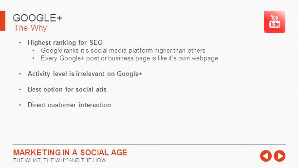 The Why GOOGLE+ MARKETING IN A SOCIAL AGE THE WHAT, THE WHY AND THE HOW Highest ranking for SEO Google ranks it’s social media platform higher than others Every Google+ post or business page is like it’s own webpage Activity level is irrelevant on Google+ Best option for social ads Direct customer interaction