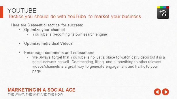 Tactics you should do with YouTube to market your business YOUTUBE MARKETING IN A SOCIAL AGE THE WHAT, THE WHY AND THE HOW Here are 3 essential tactics for success: Optimize your channel YouTube is becoming its own search engine Optimize Individual Videos Encourage comments and subscribers We always forget that YouTube is no just a place to watch cat videos but it is a social network as well.