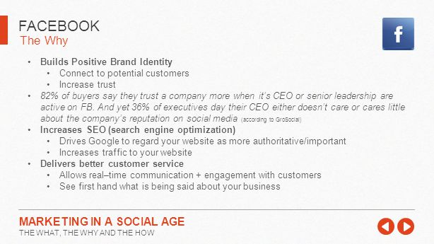 The Why FACEBOOK MARKETING IN A SOCIAL AGE THE WHAT, THE WHY AND THE HOW Builds Positive Brand Identity Connect to potential customers Increase trust 82% of buyers say they trust a company more when it’s CEO or senior leadership are active on FB.