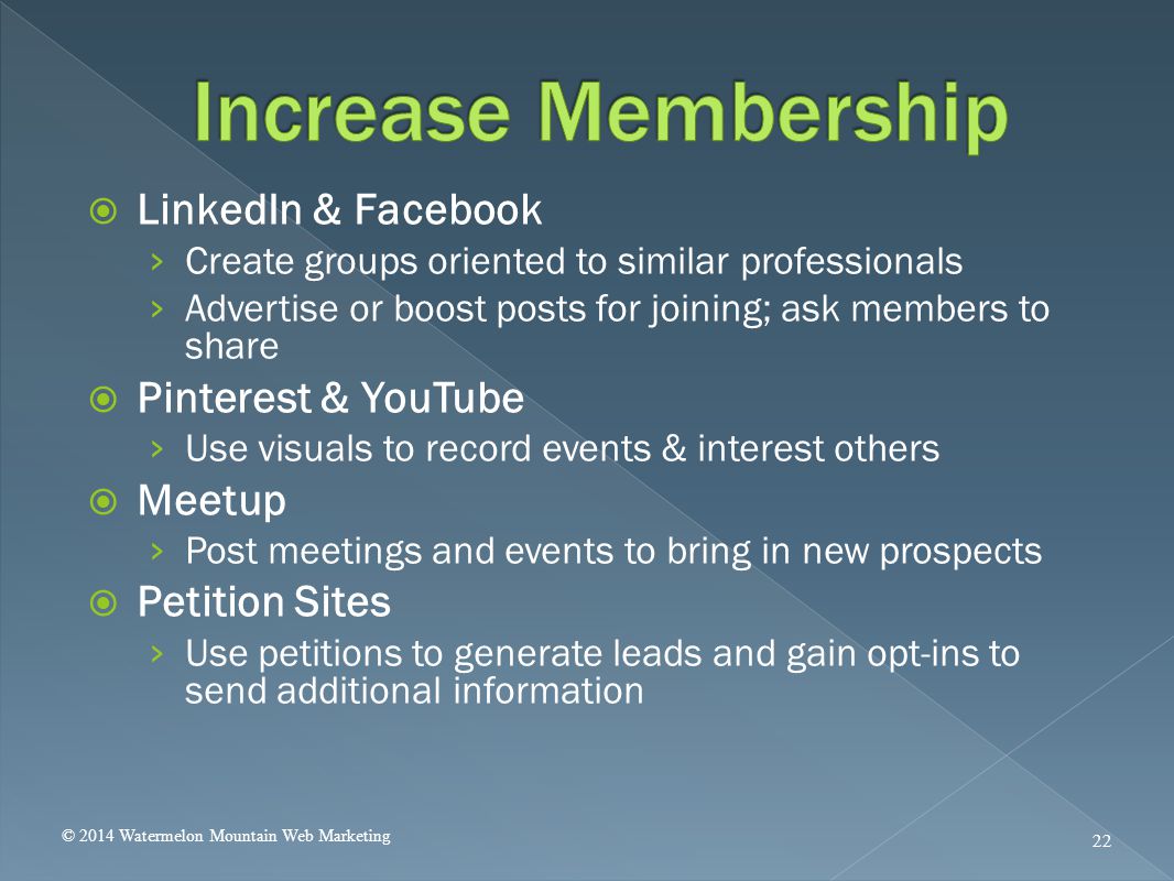  LinkedIn & Facebook › Create groups oriented to similar professionals › Advertise or boost posts for joining; ask members to share  Pinterest & YouTube › Use visuals to record events & interest others  Meetup › Post meetings and events to bring in new prospects  Petition Sites › Use petitions to generate leads and gain opt-ins to send additional information © 2014 Watermelon Mountain Web Marketing 22