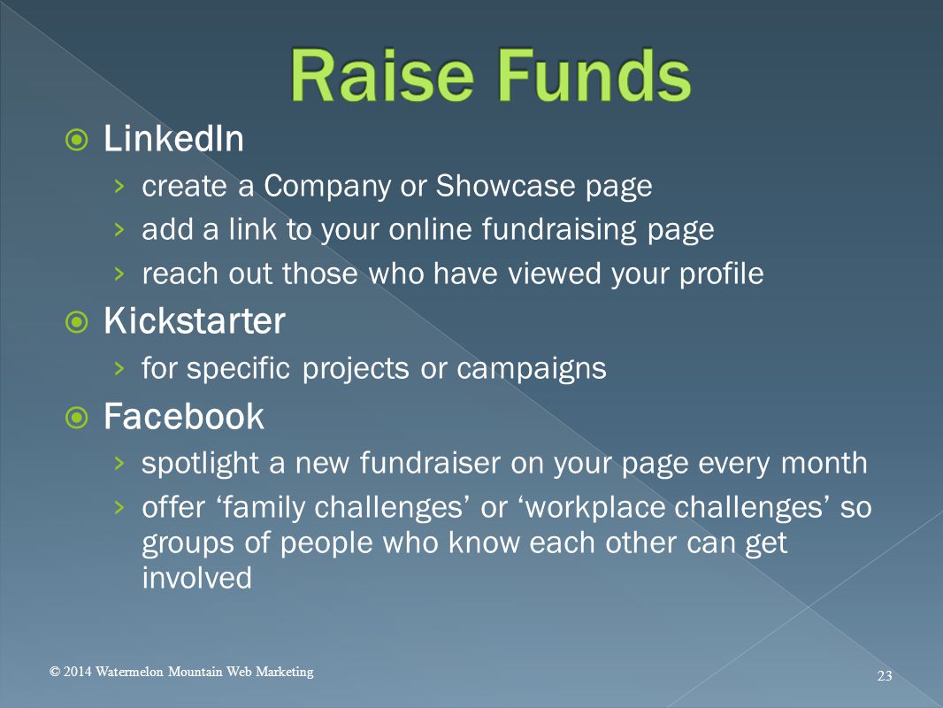  LinkedIn › create a Company or Showcase page › add a link to your online fundraising page › reach out those who have viewed your profile  Kickstarter › for specific projects or campaigns  Facebook › spotlight a new fundraiser on your page every month › offer ‘family challenges’ or ‘workplace challenges’ so groups of people who know each other can get involved © 2014 Watermelon Mountain Web Marketing 23