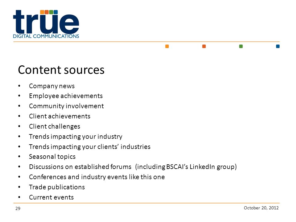 October 20, Content sources Company news Employee achievements Community involvement Client achievements Client challenges Trends impacting your industry Trends impacting your clients’ industries Seasonal topics Discussions on established forums (including BSCAI’s LinkedIn group) Conferences and industry events like this one Trade publications Current events