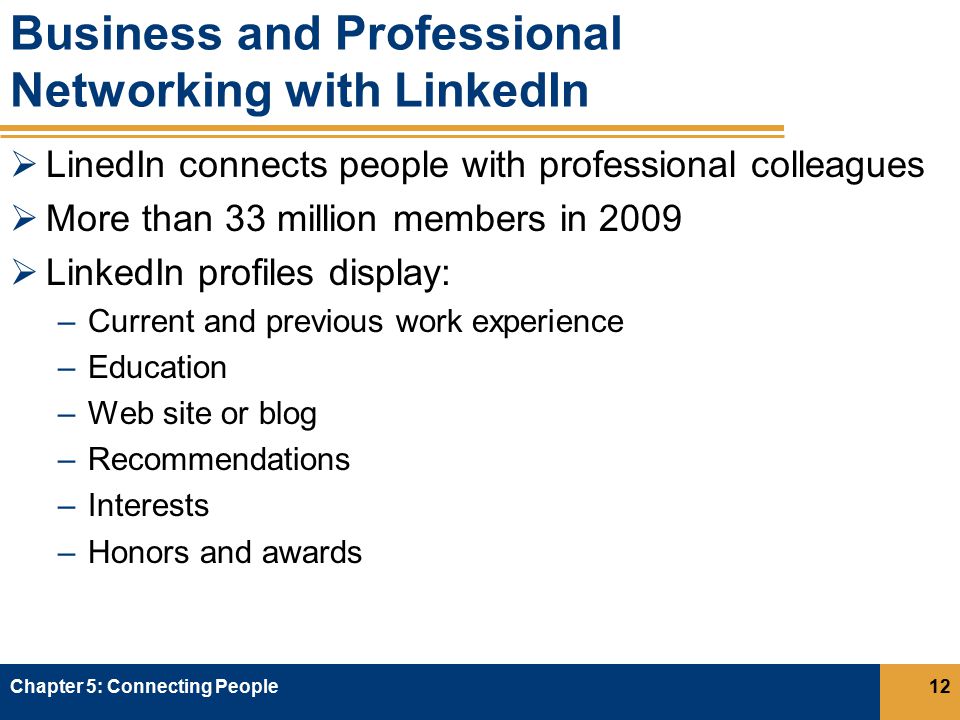 Business and Professional Networking with LinkedIn  LinedIn connects people with professional colleagues  More than 33 million members in 2009  LinkedIn profiles display: –Current and previous work experience –Education –Web site or blog –Recommendations –Interests –Honors and awards Chapter 5: Connecting People12