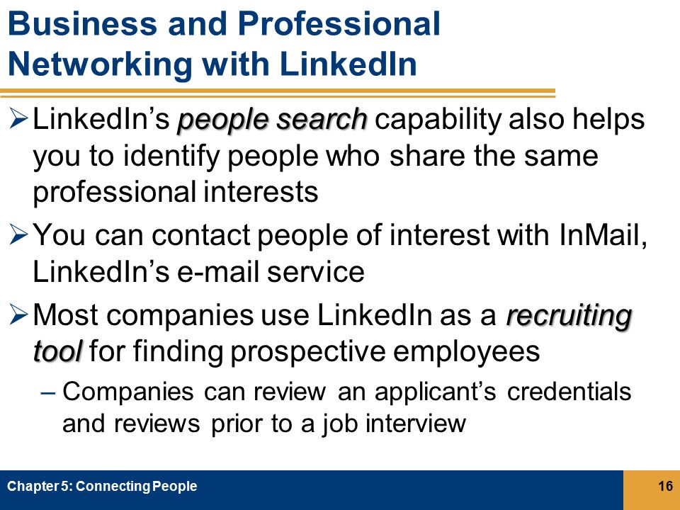 Business and Professional Networking with LinkedIn people search  LinkedIn’s people search capability also helps you to identify people who share the same professional interests  You can contact people of interest with InMail, LinkedIn’s  service recruiting tool  Most companies use LinkedIn as a recruiting tool for finding prospective employees –Companies can review an applicant’s credentials and reviews prior to a job interview Chapter 5: Connecting People16