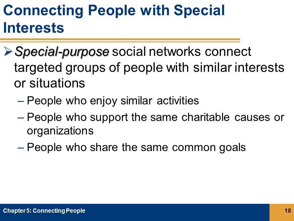 Connecting People with Special Interests  Special-purpose  Special-purpose social networks connect targeted groups of people with similar interests or situations –People who enjoy similar activities –People who support the same charitable causes or organizations –People who share the same common goals Chapter 5: Connecting People18