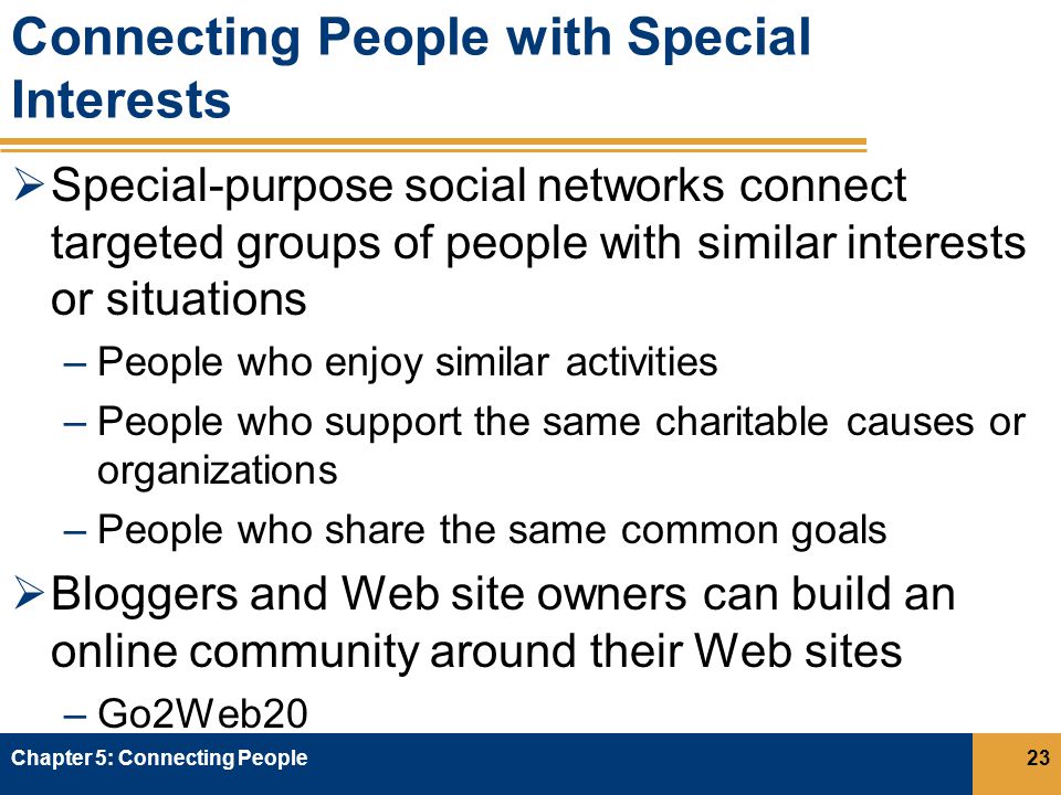 Connecting People with Special Interests  Special-purpose social networks connect targeted groups of people with similar interests or situations –People who enjoy similar activities –People who support the same charitable causes or organizations –People who share the same common goals  Bloggers and Web site owners can build an online community around their Web sites –Go2Web20 Chapter 5: Connecting People23