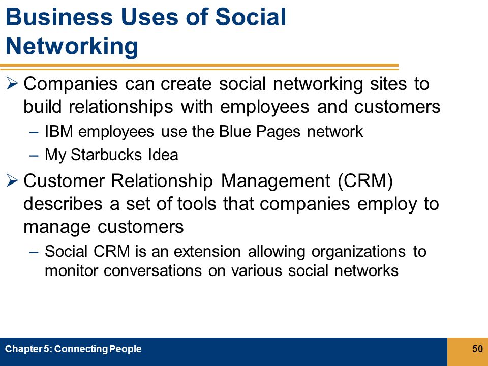 Business Uses of Social Networking  Companies can create social networking sites to build relationships with employees and customers –IBM employees use the Blue Pages network –My Starbucks Idea  Customer Relationship Management (CRM) describes a set of tools that companies employ to manage customers –Social CRM is an extension allowing organizations to monitor conversations on various social networks Chapter 5: Connecting People50