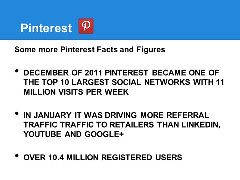 Pinterest Some more Pinterest Facts and Figures DECEMBER OF 2011 PINTEREST BECAME ONE OF THE TOP 10 LARGEST SOCIAL NETWORKS WITH 11 MILLION VISITS PER WEEK IN JANUARY IT WAS DRIVING MORE REFERRAL TRAFFIC TRAFFIC TO RETAILERS THAN LINKEDIN, YOUTUBE AND GOOGLE+ OVER 10.4 MILLION REGISTERED USERS