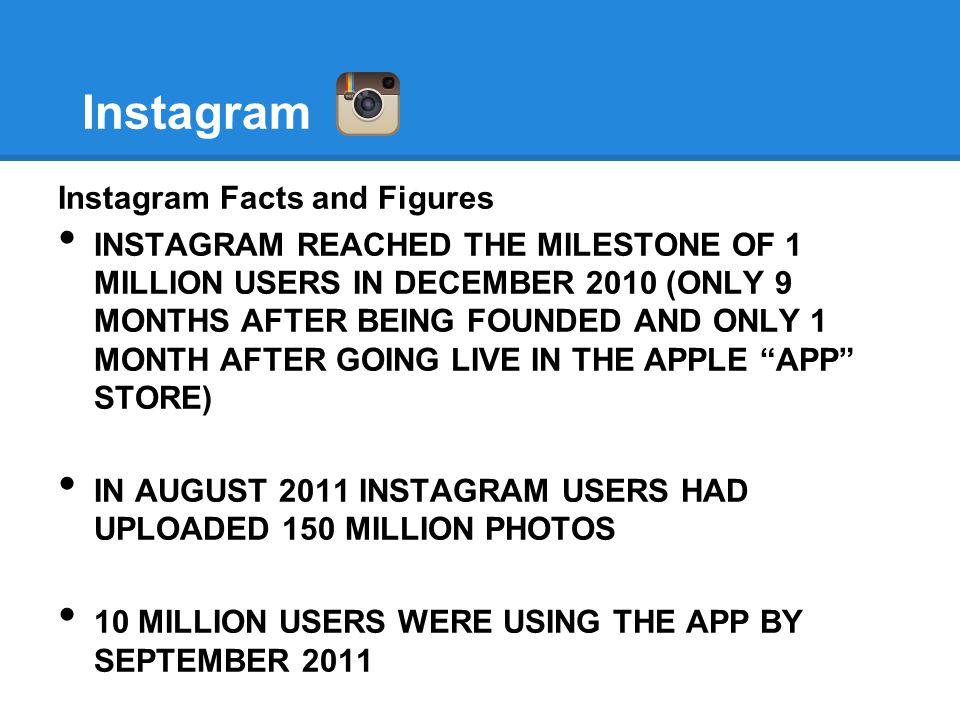 Instagram Instagram Facts and Figures INSTAGRAM REACHED THE MILESTONE OF 1 MILLION USERS IN DECEMBER 2010 (ONLY 9 MONTHS AFTER BEING FOUNDED AND ONLY 1 MONTH AFTER GOING LIVE IN THE APPLE APP STORE) IN AUGUST 2011 INSTAGRAM USERS HAD UPLOADED 150 MILLION PHOTOS 10 MILLION USERS WERE USING THE APP BY SEPTEMBER 2011