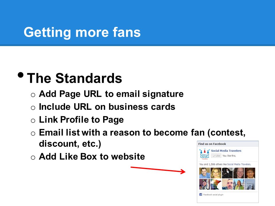 Getting more fans The Standards o Add Page URL to  signature o Include URL on business cards o Link Profile to Page o  list with a reason to become fan (contest, discount, etc.) o Add Like Box to website