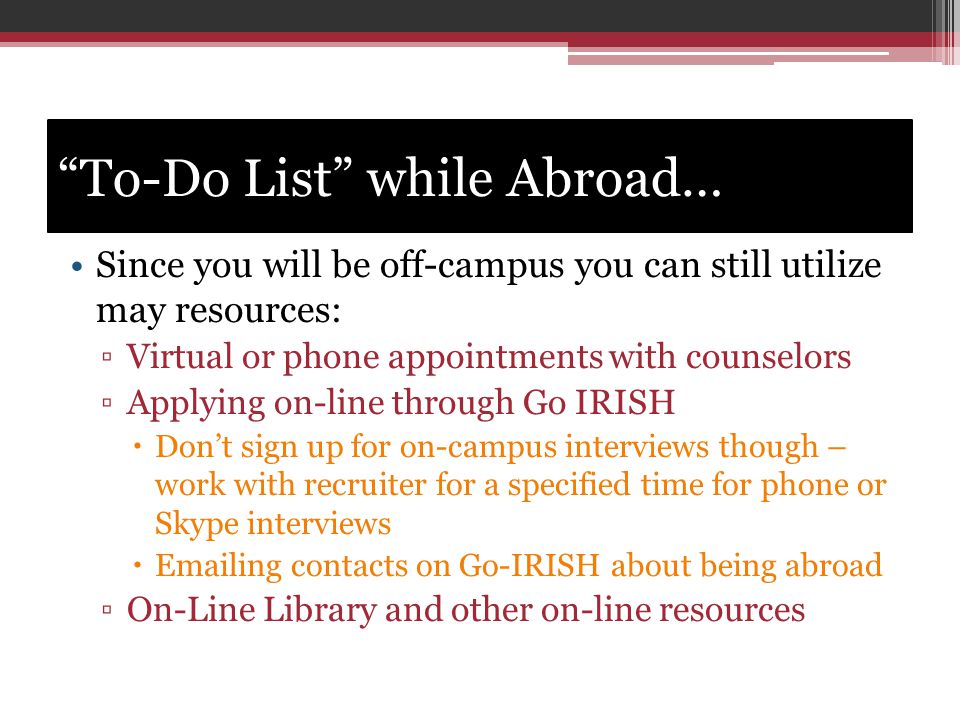 To-Do List while Abroad… Since you will be off-campus you can still utilize may resources: ▫Virtual or phone appointments with counselors ▫Applying on-line through Go IRISH  Don’t sign up for on-campus interviews though – work with recruiter for a specified time for phone or Skype interviews   ing contacts on Go-IRISH about being abroad ▫On-Line Library and other on-line resources