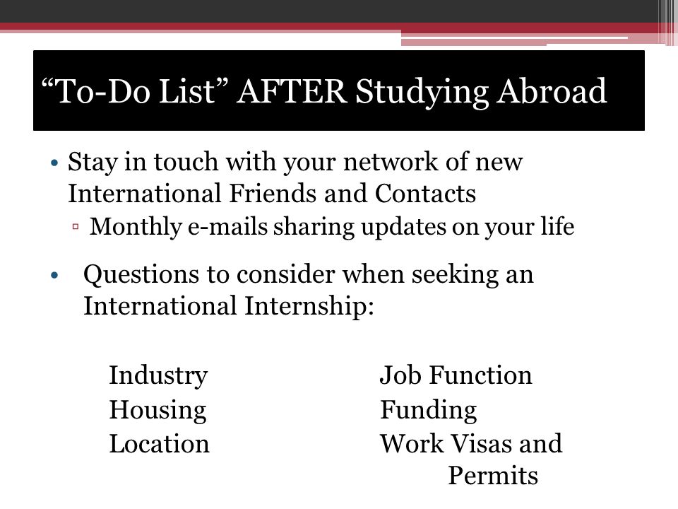 To-Do List AFTER Studying Abroad Stay in touch with your network of new International Friends and Contacts ▫Monthly  s sharing updates on your life Questions to consider when seeking an International Internship: IndustryJob Function HousingFunding Location Work Visas and Permits