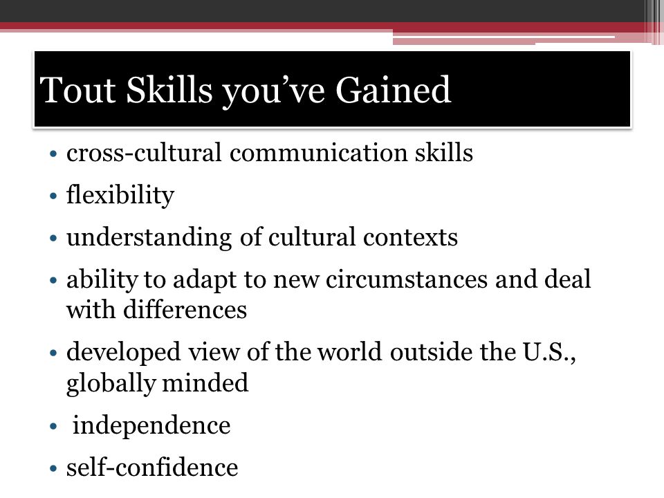 Tout Skills you’ve Gained cross-cultural communication skills flexibility understanding of cultural contexts ability to adapt to new circumstances and deal with differences developed view of the world outside the U.S., globally minded independence self-confidence