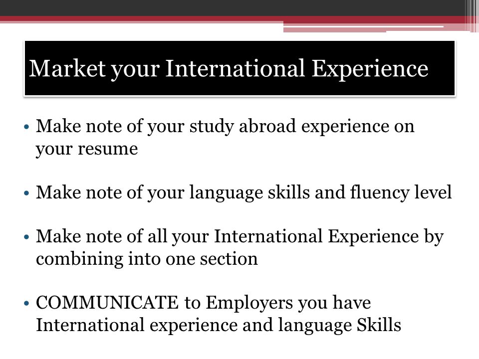 Market your International Experience Make note of your study abroad experience on your resume Make note of your language skills and fluency level Make note of all your International Experience by combining into one section COMMUNICATE to Employers you have International experience and language Skills