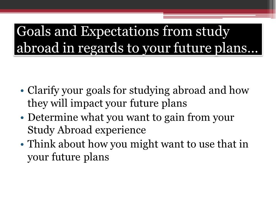 Goals and Expectations from study abroad in regards to your future plans… Clarify your goals for studying abroad and how they will impact your future plans Determine what you want to gain from your Study Abroad experience Think about how you might want to use that in your future plans