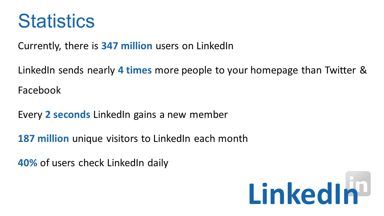 Currently, there is 347 million users on LinkedIn LinkedIn sends nearly 4 times more people to your homepage than Twitter & Facebook Every 2 seconds LinkedIn gains a new member 187 million unique visitors to LinkedIn each month 40% of users check LinkedIn daily Statistics LinkedIn