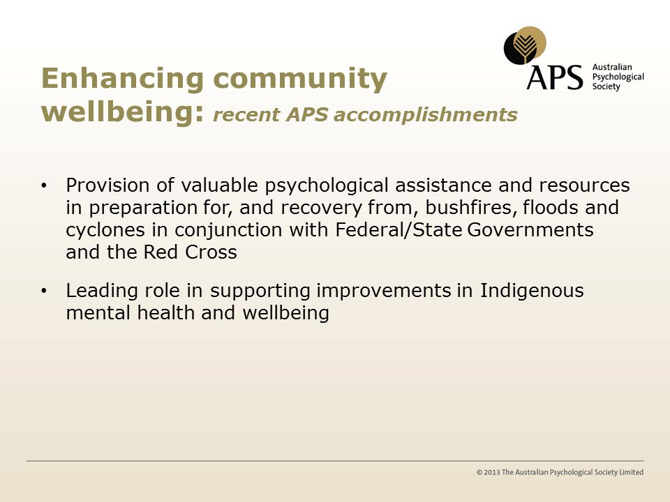Enhancing community wellbeing: recent APS accomplishments Provision of valuable psychological assistance and resources in preparation for, and recovery from, bushfires, floods and cyclones in conjunction with Federal/State Governments and the Red Cross Leading role in supporting improvements in Indigenous mental health and wellbeing