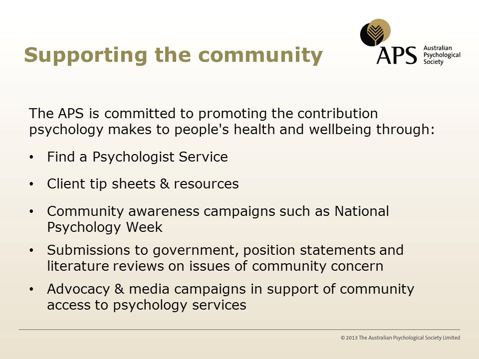 Supporting the community The APS is committed to promoting the contribution psychology makes to people s health and wellbeing through: Find a Psychologist Service Client tip sheets & resources Community awareness campaigns such as National Psychology Week Submissions to government, position statements and literature reviews on issues of community concern Advocacy & media campaigns in support of community access to psychology services