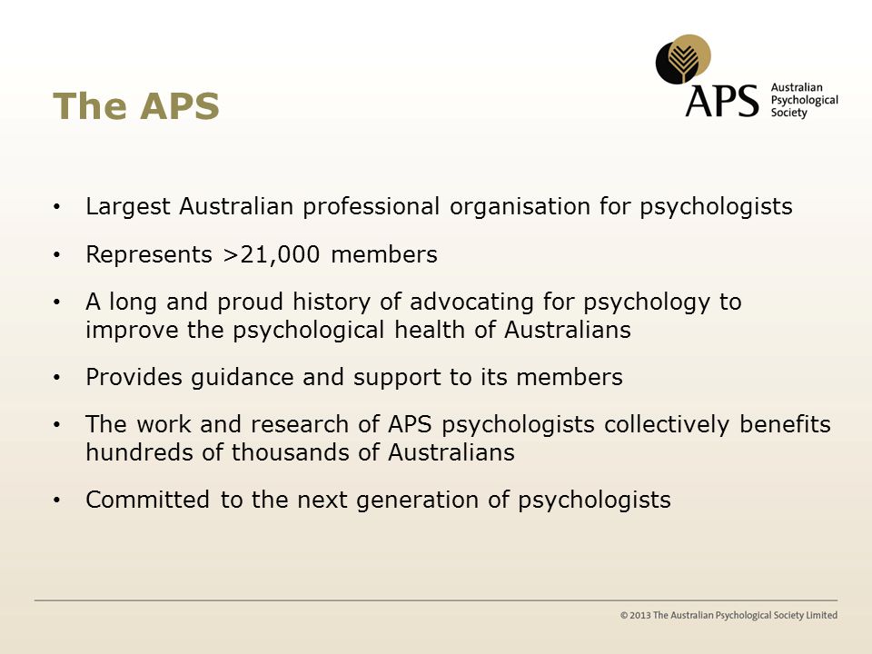 The APS Largest Australian professional organisation for psychologists Represents >21,000 members A long and proud history of advocating for psychology to improve the psychological health of Australians Provides guidance and support to its members The work and research of APS psychologists collectively benefits hundreds of thousands of Australians Committed to the next generation of psychologists