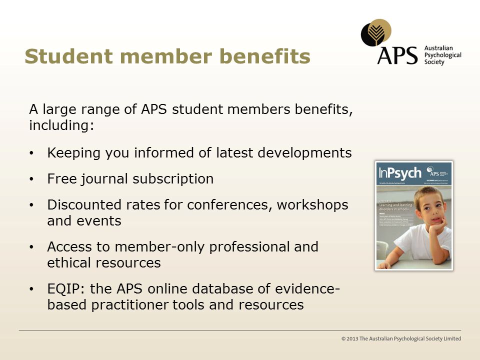Student member benefits A large range of APS student members benefits, including: Keeping you informed of latest developments Free journal subscription Discounted rates for conferences, workshops and events Access to member-only professional and ethical resources EQIP: the APS online database of evidence- based practitioner tools and resources
