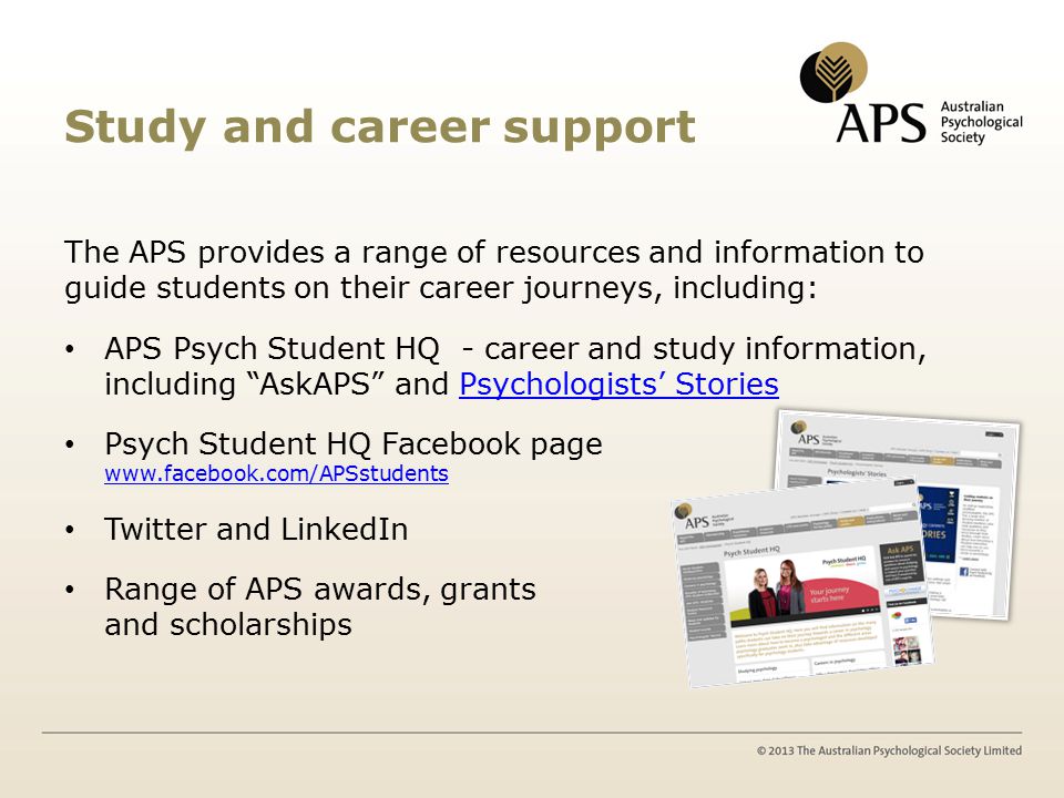 Study and career support The APS provides a range of resources and information to guide students on their career journeys, including: APS Psych Student HQ - career and study information, including AskAPS and Psychologists’ StoriesPsychologists’ Stories Psych Student HQ Facebook page     Twitter and LinkedIn Range of APS awards, grants and scholarships