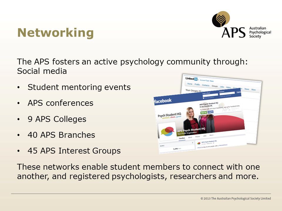 Networking The APS fosters an active psychology community through: Social media Student mentoring events APS conferences 9 APS Colleges 40 APS Branches 45 APS Interest Groups These networks enable student members to connect with one another, and registered psychologists, researchers and more.