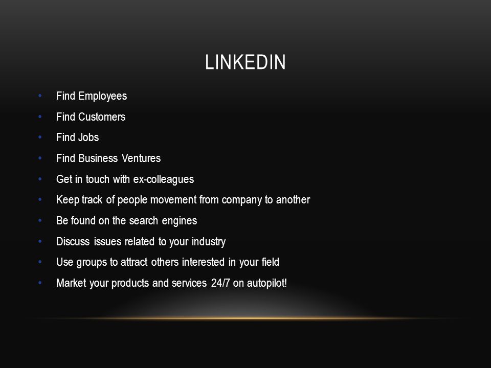 LINKEDIN Find Employees Find Customers Find Jobs Find Business Ventures Get in touch with ex-colleagues Keep track of people movement from company to another Be found on the search engines Discuss issues related to your industry Use groups to attract others interested in your field Market your products and services 24/7 on autopilot!