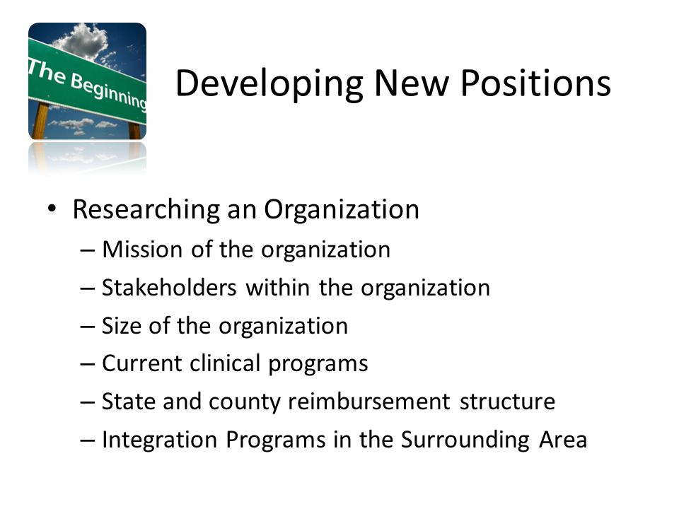 Researching an Organization – Mission of the organization – Stakeholders within the organization – Size of the organization – Current clinical programs – State and county reimbursement structure – Integration Programs in the Surrounding Area Developing New Positions