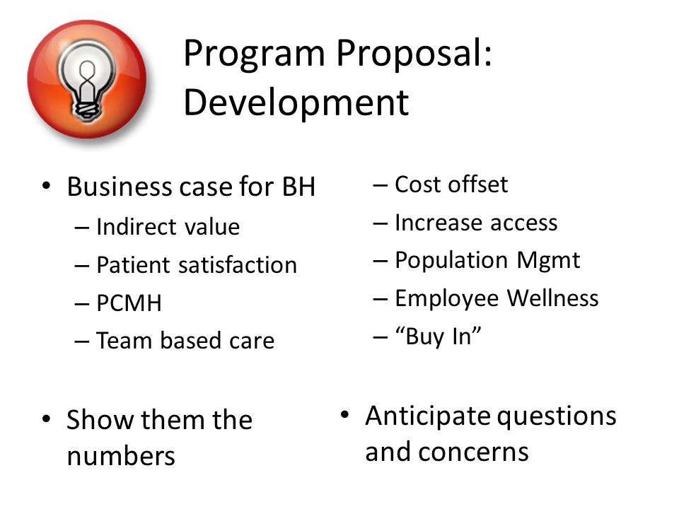 Program Proposal: Development Business case for BH – Indirect value – Patient satisfaction – PCMH – Team based care Show them the numbers – Cost offset – Increase access – Population Mgmt – Employee Wellness – Buy In Anticipate questions and concerns