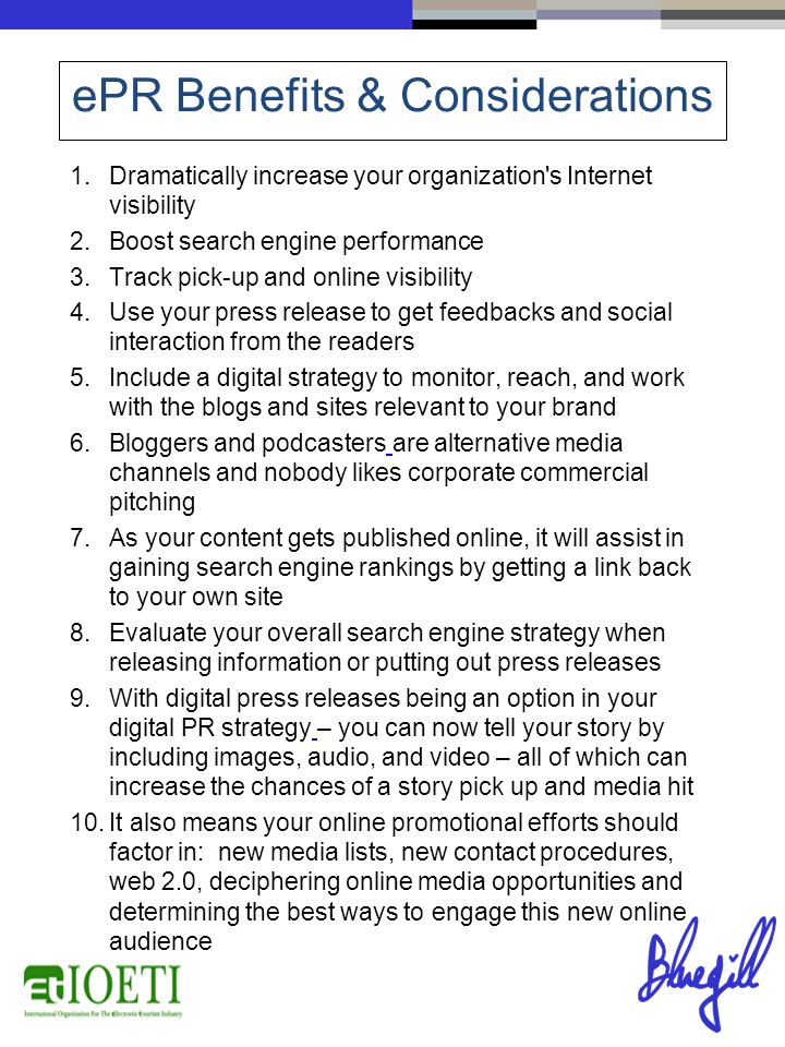 1.Dramatically increase your organization s Internet visibility 2.Boost search engine performance 3.Track pick-up and online visibility 4.Use your press release to get feedbacks and social interaction from the readers 5.Include a digital strategy to monitor, reach, and work with the blogs and sites relevant to your brand 6.Bloggers and podcasters are alternative media channels and nobody likes corporate commercial pitching 7.As your content gets published online, it will assist in gaining search engine rankings by getting a link back to your own site 8.Evaluate your overall search engine strategy when releasing information or putting out press releases 9.With digital press releases being an option in your digital PR strategy – you can now tell your story by including images, audio, and video – all of which can increase the chances of a story pick up and media hit 10.It also means your online promotional efforts should factor in: new media lists, new contact procedures, web 2.0, deciphering online media opportunities and determining the best ways to engage this new online audience ePR Benefits & Considerations