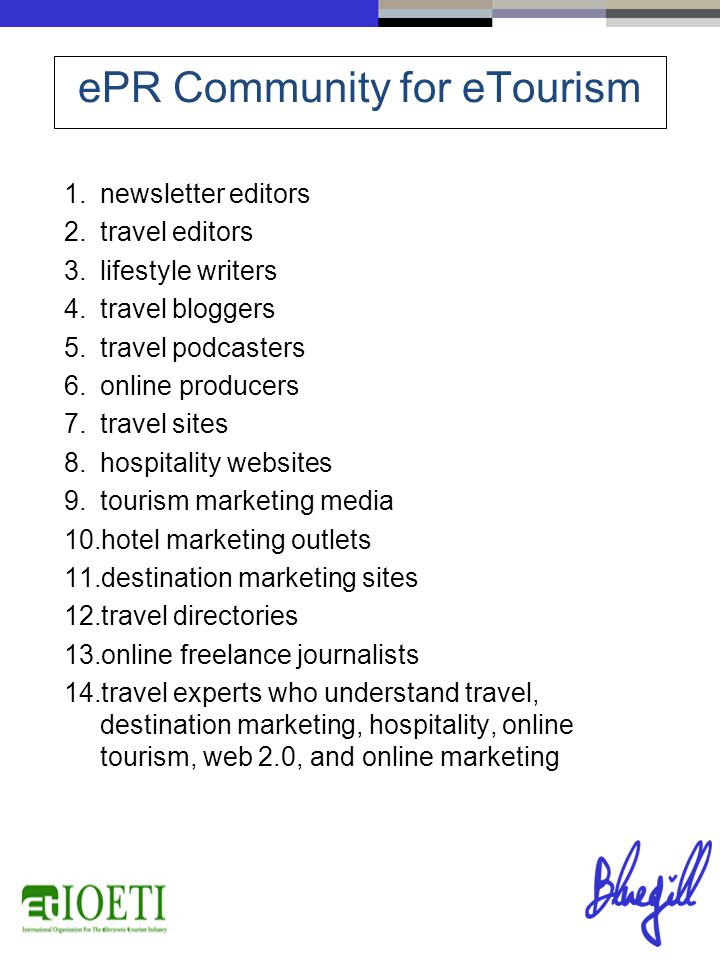 1.newsletter editors 2.travel editors 3.lifestyle writers 4.travel bloggers 5.travel podcasters 6.online producers 7.travel sites 8.hospitality websites 9.tourism marketing media 10.hotel marketing outlets 11.destination marketing sites 12.travel directories 13.online freelance journalists 14.travel experts who understand travel, destination marketing, hospitality, online tourism, web 2.0, and online marketing ePR Community for eTourism
