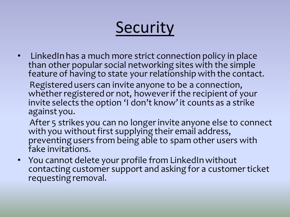 Security LinkedIn has a much more strict connection policy in place than other popular social networking sites with the simple feature of having to state your relationship with the contact.