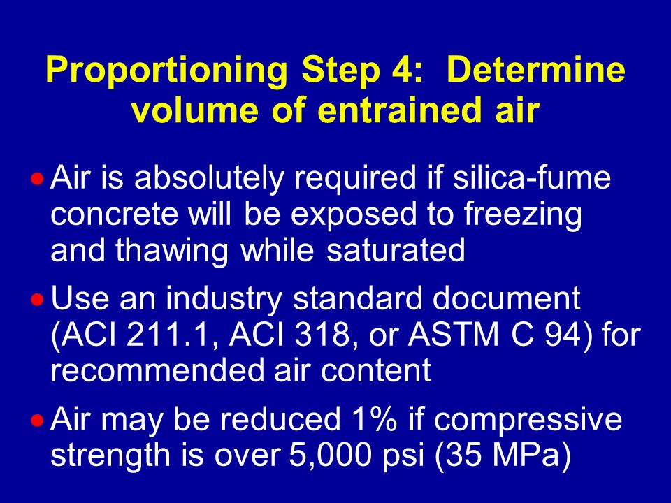 Proportioning Step 4: Determine volume of entrained air  Air is absolutely required if silica-fume concrete will be exposed to freezing and thawing while saturated  Use an industry standard document (ACI 211.1, ACI 318, or ASTM C 94) for recommended air content  Air may be reduced 1% if compressive strength is over 5,000 psi (35 MPa)