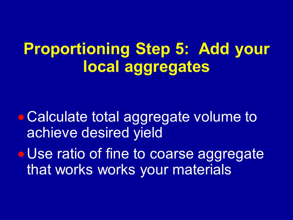 Proportioning Step 5: Add your local aggregates  Calculate total aggregate volume to achieve desired yield  Use ratio of fine to coarse aggregate that works works your materials