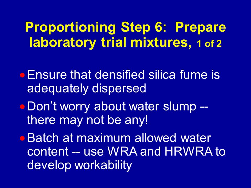 Proportioning Step 6: Prepare laboratory trial mixtures, 1 of 2  Ensure that densified silica fume is adequately dispersed  Don’t worry about water slump -- there may not be any.