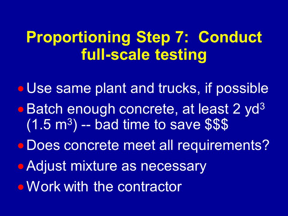 Proportioning Step 7: Conduct full-scale testing  Use same plant and trucks, if possible  Batch enough concrete, at least 2 yd 3 (1.5 m 3 ) -- bad time to save $$$  Does concrete meet all requirements.
