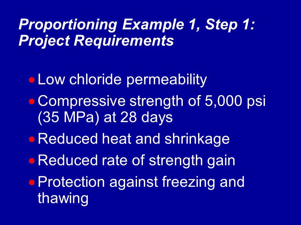  Low chloride permeability  Compressive strength of 5,000 psi (35 MPa) at 28 days  Reduced heat and shrinkage  Reduced rate of strength gain  Protection against freezing and thawing Proportioning Example 1, Step 1: Project Requirements