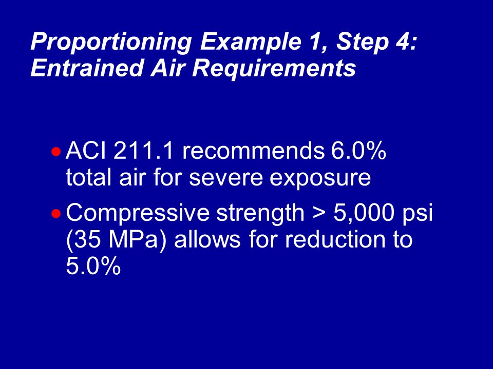  ACI recommends 6.0% total air for severe exposure  Compressive strength > 5,000 psi (35 MPa) allows for reduction to 5.0% Proportioning Example 1, Step 4: Entrained Air Requirements