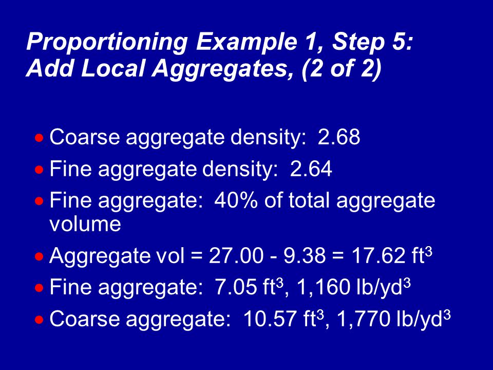 Proportioning Example 1, Step 5: Add Local Aggregates, (2 of 2)  Coarse aggregate density: 2.68  Fine aggregate density: 2.64  Fine aggregate: 40% of total aggregate volume  Aggregate vol = = ft 3  Fine aggregate: 7.05 ft 3, 1,160 lb/yd 3  Coarse aggregate: ft 3, 1,770 lb/yd 3