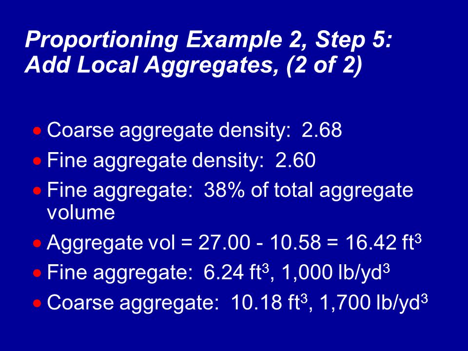 Proportioning Example 2, Step 5: Add Local Aggregates, (2 of 2)  Coarse aggregate density: 2.68  Fine aggregate density: 2.60  Fine aggregate: 38% of total aggregate volume  Aggregate vol = = ft 3  Fine aggregate: 6.24 ft 3, 1,000 lb/yd 3  Coarse aggregate: ft 3, 1,700 lb/yd 3
