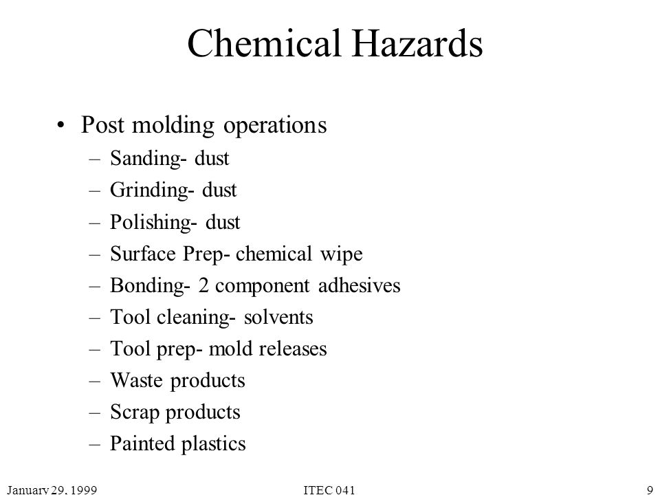 January 29, 1999ITEC 0419 Chemical Hazards Post molding operations –Sanding- dust –Grinding- dust –Polishing- dust –Surface Prep- chemical wipe –Bonding- 2 component adhesives –Tool cleaning- solvents –Tool prep- mold releases –Waste products –Scrap products –Painted plastics