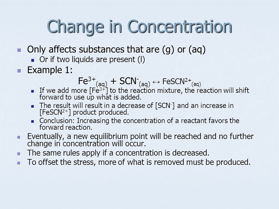 Change in Concentration Only affects substances that are (g) or (aq) Only affects substances that are (g) or (aq) Or if two liquids are present (l) Or if two liquids are present (l) Example 1: Example 1: Fe 3+ (aq) + SCN - (aq) ↔ FeSCN 2+ (aq) If we add more [Fe 3+ ] to the reaction mixture, the reaction will shift forward to use up what is added.